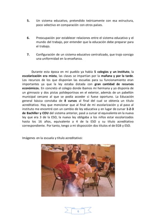 6
5. Un sistema educativo, pretendido teóricamente con esa estructura,
poco selectivo en comparación con otros países.
6. Preocupación por establecer relaciones entre el sistema educativo y el
mundo del trabajo, por entender que la educación debe preparar para
el trabajo.
7. Configuración de un sistema educativo centralizado, que trajo consigo
una uniformidad en la enseñanza.
Durante esta época en mi pueblo ya había 5 colegios y un instituto, la
escolarización era mixta, las clases se impartían por la mañana y por la tarde.
Los recursos de los que disponían las escuelas para su funcionamiento eran
importantes ya que la ley estaba dotada con gran cantidad de recursos
económicos. En concreto el colegio donde íbamos mi hermana y yo disponía de
un gimnasio y dos pistas polideportivas en el exterior, además de un pabellón
municipal cercano al que se podía acceder si fuese oportuno. La Educación
general básica constaba de 8 cursos al final del cual se obtenía un título
acreditativo. Hay que mencionar que al final de mi escolarización y al paso al
instituto me encontré con un cambio de ley educativa y en lugar de cursar 1-2-3
de Bachiller y COU del sistema anterior, pasé a cursar el equivalente en la nueva
ley que era 3 de la ESO, la nueva ley obligaba a los niños estar escolarizados
hasta los 16 años, equivalente a 4 de la ESO y su título acreditativo
correspondiente. Por tanto, tengo a mi disposición dos títulos el de EGB y ESO.
Imágenes en la escuela y título acreditativo:
 