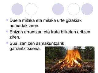 Duela milaka eta milaka urte gizakiak
nomadak ziren.
Ehizan arrantzan eta fruta bilketan aritzen
ziren.
Sua izan zen asmakuntzarik
garrantzitsuena.
 