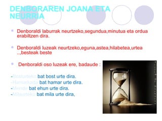 DENBORAREN JOANA ETA
NEURRIA
 Denboraldi laburrak neurtzeko,segundua,minutua eta ordua
erabiltzen dira.
 Denboraldi luzeak neurtzeko,eguna,astea,hilabetea,urtea
..,besteak beste
 Denboraldi oso luzeak ere, badaude :
-Bosturteko bat bost urte dira.
-Hamarkada bat hamar urte dira.
-Mende bat ehun urte dira.
-Milaurteko bat mila urte dira,
 