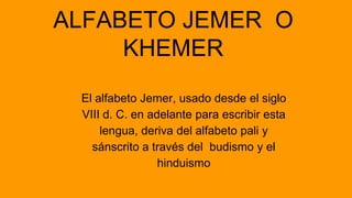 ALFABETO JEMER O
KHEMER
El alfabeto Jemer, usado desde el siglo
VIII d. C. en adelante para escribir esta
lengua, deriva d...