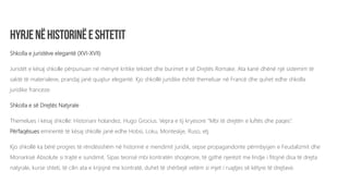 Shkolla e juristëve elegantë (XVI-XVII)
Juristët e kësaj shkolle përpunuan në mënyrë kritike tekstet dhe burimet e së Drejtës Romake. Ata kanë dhënë një sistemim të
saktë të materialeve, prandaj janë quajtur elegantë. Kjo shkollë juridike është themeluar në Francë dhe quhet edhe shkolla
juridike franceze.
Shkolla e së Drejtës Natyrale
Themelues i kësaj shkolle: Historiani holandez, Hugo Grocius. Vepra e tij kryesore “Mbi të drejtën e luftës dhe paqes”.
Përfaqësues eminentë të kësaj shkolle janë edhe Hobsi, Loku, Monteskje, Ruso, etj.
Kjo shkollë ka bërë progres të rëndësishëm në historinë e mendimit juridik, sepse propagandonte përmbysjen e Feudalizmit dhe
Monarkisë Absolute si trajtë e sundimit. Sipas teorisë mbi kontratën shoqërore, të gjithë njerëzit me lindje i fitojnë disa të drejta
natyrale, kurse shteti, të cilin ata e krijojnë me kontratë, duhet të shërbejë vetëm si mjet i ruajtjes së këtyre të drejtave.
 