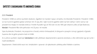 2.2.2. Presidenti
Presidenti i SHBA-ve ushtron pushtetin ekzekutiv. Zgjedhet me mandat 4 vjeçar, së bashku me Zëvendës Presidentin. Presidenti i SHBA-
ve nuk mund të zgjedhet qytetari amerikan nën 35 vjeç dhe i njëjti mund të zgjedhet vetëm dy herë radhazi. I vetmi rast kur një
presidenti ka mbajtur tri mandate është ai i Frenklin Ruzveltit nga viti 1933 deri në vitin 1945 (për shkak të Luftës së Dytë Botërore).
Mandati i Presidentit fillon dhe përfundon më 20 janar, në mesditë.
Sipas Kushtetutës, Presidenti, me propozimin e Senatit, emëron Ambasadorët, të dërguarit e posaçëm, konsujt, gjyqtarët e Gjykatës
Supreme dhe të gjithë zyrtarët e lartë në SHBA.
Ai e ushtron pushtetin nëpërmjet Sekretarëve të cilët udhëheqin departamentet e qeverisë amerikane, si dhe ndihmohet nga një numër i
madh këshilltarësh.
Departamenti i Shtetit është resori më i rëndësishëm i qeverisë i cili njëkohësisht udhëheq edhe Politikën e Jashtme.
 