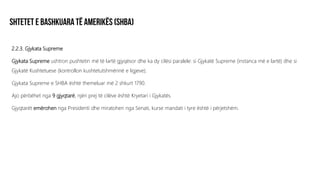 2.2.3. Gjykata Supreme
Gjykata Supreme ushtron pushtetin më të lartë gjyqësor dhe ka dy cilësi paralele: si Gjykatë Supreme (instanca më e lartë) dhe si
Gjykatë Kushtetuese (kontrollon kushtetutshmërinë e ligjeve).
Gjykata Supreme e SHBA është themeluar më 2 shkurt 1790.
Ajo përbëhet nga 9 gjyqtarë, njëri prej të cilëve është Kryetari i Gjykatës.
Gjyqtarët emërohen nga Presidenti dhe miratohen nga Senati, kurse mandati i tyre është i përjetshëm.
 