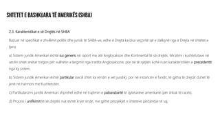 2.3. Karakteristikat e së Drejtës në SHBA
Bazuar në specifikat e zhvillimit politik dhe jurisik të SHBA-ve, edhe e Drejta ka disa veçoritë që e dallojnë nga e Drejta në shtetet e
tjera:
a) Sistemi juridik Amerikan është sui generis në raport me atë Anglosakson dhe Kontinental të së drejtës. Miratimi i kushtetutave në
secilin shtet anëtar tregon për vullnetin e largimit nga tradita Anglosaksone, por në të njëjtën kohë ruan karakteristikën e precedentit
nga ky sistem.
b) Sistemi juridik Amerikan është partikular (secili shtet ka rendin e vet juridik), por në instancën e fundit, të gjitha të drejtat duhet të
jenë në harmoni me Kushtetutën.
c) Partikularizmi juridik Amerikan shprehet edhe në trajtimin e pabarabartë të qytetarëve amerikanë (për shkak të racës).
d) Procesi i unifikimit të së drejtës nuk është kryer ende, me gjithë përpjekjet e shteteve përbërëse të saj.
 