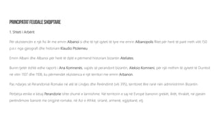 1. Shteti i Arbërit
Për ekzistencën e një fisi ilir me emrin Albanoi si dhe të një qyteti të tyre me emrin Albanopolis flitet për herë të parë rreth vitit 150
p.e.r. nga gjeografi dhe historiani Klaudio Ptolemeu.
Emrin Albani dhe Albanoi për herë të dytë e përmend historiani bizantin Ateliates.
Burim tjetër është edhe raporti i Ana Komnenës, vajzës së perandorit bizantin, Aleksio Komneni, për një rrethim të qytetit të Durrësit
në vitin 1107 dhe 1108, ku përmendet ekzistenca e një territori me emrin Arbanon.
Pas ndarjes së Perandorisë Romake në atë të Lindjes dhe Perëndimit (viti 395), territoret Ilire ranë nën administrimin Bizantin.
Përbërja etnike e kësaj Perandorie ishte shumë e larmishme. Në territorin e saj në Evropë banonin grekët, ilirët, thrakët, në pjesën
perëndimore banorë me origjinë romake, në Azi e Afrikë, sirianë, armenë, egjiptianë, etj.
 