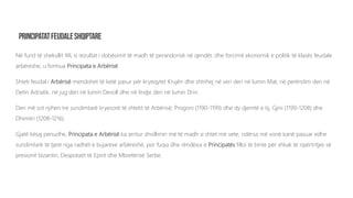 Në fund të shekullit XII, si rezultat i dobësimit të madh të perandorisë në qendër, dhe forcimit ekonomik e politik të klasës feudale
arbëreshe, u formua Principata e Arbërisë.
Shteti feudal i Arbërisë mendohet të ketë pasur për kryeqytet Krujën dhe shtrihej në veri deri në lumin Mat, në perëndim deri në
Detin Adriatik, në jug deri në lumin Devoll dhe në lindje deri në lumin Drin.
Deri më sot njihen tre sundimtarë kryesorë të shtetit të Arbërisë; Progoni (1190-1199) dhe dy djemtë e tij, Gjini (1199-1208) dhe
Dhimitri (1208-1216).
Gjatë kësaj periudhe, Principata e Arbërisë ka arritur zhvillimin më të madh si shtet më vete, ndërsa më vonë kanë pasuar edhe
sundimtarë të tjerë nga radhët e bujarëve arbëreshë, por fuqia dhe rëndësia e Principatës filloi të binte për shkak të ripërtritjes së
presionit bizantin, Despotatit të Epirit dhe Mbretërisë Serbe.
 