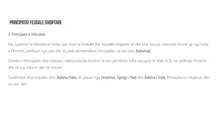 3. Principata e Shkodrës
Pas copëtimit të Mbretërisë Serbe, pas mesit të shekullit XIV, feudalët shqiptarë të cilët ishin forcuar relativisht shumë që nga koha
e Dhimitrit, përfituan nga rasti dhe të parët që themeluan Principatën në veri ishin Ballashajt.
Qendra e Principatës ishte Shkodra, ndërsa brenda territorit të tyre përfshinin edhe një pjesë të Malit të Zi, në verilindje Prizrenin
dhe në jug shkonin deri në Himarë.
Sundimtarë të principatës ishin Ballsha Plaku, të pasuar nga Strazimiri, Gjergji i Parë dhe Ballsha i Dytë. Principata ka mbijetuar deri
në vitin 1421.
 