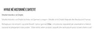 Shkolla historike e së Drejtës
Shkolla Historike e së Drejtës ka lindur në Gjermani si reagim i Shkollës së të Drejtës Natyrale dhe Revolucionit Francez.
Përfaqësuesi më eminent i saj është filozofi i njohur gjerman Fihte, i cili kritikonte natyralistët për anashkalimin e faktorit
nacional në pikëpamjet e tyre juridike. “Shteti është vetëm produkt i popullit dhe secili popull synon ta ketë shtetin e vet”.
 