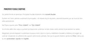 Sa i përket formës së qeverisjes, Principatat Feudale Arbëreshe ishin monarki feudale.
Pushteti më i lartë i përkiste sundimtarit të principatës, i cili mbante tituj të ndryshëm, zakonisht bizantinë, por që mund të ishin
edhe perëndimorë.
Karl Topia e quante veten “Princ i Arbërit”, ose “Zot i Arbërit”.
Se cili ishte vëllimi dhe natyra e pushtetit që dispononte sundimtari në këto shtete, është vështirë të përcaktohet me saktësi.
Megjithatë, princët shqiptarë si sundimtarë të pavarur kishin oborrin e tyre ku mblidheshin feudalët e mëdhenj e të vegjël, një
suitë që i shoqëronte në udhëtime dhe aparatin administrativ përkatës. Në krye të aparatit shtetëror qëndronte Princi, ndërsa pas
tij vinin protovestiari, vojvoda dhe logofeti.
 