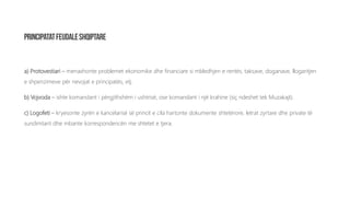a) Protovestiari – menaxhonte problemet ekonomike dhe financiare si mbledhjen e rentës, taksave, doganave, llogaritjen
e shpenzimeve për nevojat e principatës, etj.
b) Vojvoda – ishte komandant i përgjithshëm i ushtrisë, ose komandant i një krahine (siç ndeshet tek Muzakajt).
c) Logofeti – kryesonte zyrën e kancelarisë së princit e cila hartonte dokumente shtetërore, letrat zyrtare dhe private të
sundimtarit dhe mbante korrespondencën me shtetet e tjera.
 
