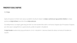 5. E Drejta
Gjatë principatave në Arbëri kanë vepruar paralelisht disa lloj të drejtash: e drejta e sanksionuar nga pushteti shtetëror (e drejta
pozitive), e drejta kishtare (kanonike) dhe e drejta zakonore.
Shumëllojshmëria e së drejtës gjatë kësaj periudhe nuk ishte karakteristikë vetëm e territoreve shqiptare apo Principatave Shqiptare,
por ishte veçori e përgjithshme e superstrukturës juridike në epokën e feudalizmit.
E drejta feudale karakterizohej nga partikularizmi, d.m.th. mbizotërimi i zakoneve lokale dhe akteve normative të feudalëve të
veçantë.
 