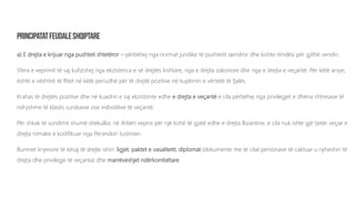 a) E drejta e krijuar nga pushteti shtetëror – përbëhej nga normat juridike të pushtetit qendror dhe kishte rëndësi për gjithë vendin.
Sfera e veprimit të saj kufizohej nga ekzistenca e së drejtës kishtare, nga e drejta zakonore dhe nga e drejta e veçantë. Për këtë arsye,
është e vështirë të flitet në këtë periudhë për të drejtë pozitive në kuptimin e vërtetë të fjalës.
Krahas të drejtës pozitive dhe në kuadrin e saj ekzistonte edhe e drejta e veçantë e cila përbëhej nga privilegjet e dhëna shtresave të
ndryshme të klasës sunduese ose individëve të veçantë.
Për shkak të sundimit shumë shekullor, në Arbëri veproi për një kohë të gjatë edhe e drejta Bizantine, e cila nuk ishte gjë tjetër veçse e
drejta romake e kodifikuar nga Perandori Justinian.
Burimet kryesore të kësaj të drejte ishin: ligjet, paktet e vasalitetit, diplomat (dokumente me të cilat personave të caktuar u njiheshin të
drejta dhe privilegje të veçanta) dhe marrëveshjet ndërkombëtare.
 