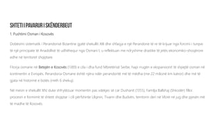 1. Pushtimi Osman i Kosovës
Dobësimi sistematik i Perandorisë Bizantine gjatë shekullit XIII dhe shfaqja e një Perandorie të re të krijuar nga forcimi i turqve
të një principate të Anadollisë të udhëhequr nga Osmani I, u reflektuan me ndryshime drastike të jetës ekonomiko-shoqërore
edhe në territoret shqiptare.
Fitorja osmane në Betejën e Kosovës (1389) e cila i dha fund Mbretërisë Serbe, hapi rrugën e ekspansionit të shpejtë osman në
kontinentin e Evropës. Perandoria Osmane është njëra ndër perandoritë më të mëdha (me 22 milionë km katror) dhe më të
gjata në historinë e botës (rreth 6 shekuj).
Në mesin e shekullit XIV, duke shfrytëzuar momentin pas vdekjes së car Dushanit (1355), Familja Ballshaj (Shkodër) filloi
procesin e formimit të shtetit shqiptar i cili përfshinte Ulqinin, Tivarin dhe Budvën, territorin deri në Vlorë në jug dhe pjesën më
të madhe të Kosovës.
 