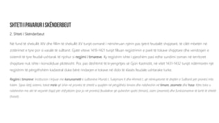 2. Shteti i Skënderbeut
Në fund të shekullit XIV dhe fillim të shekullit XV turqit osmanë i nënshtruan njërin pas tjetrit feudalët shqiptarë, të cilët mbetën në
zotërimet e tyre por si vasalë të sulltanit. Gjatë viteve 1419-1421 turqit filluan regjistrimin e parë të tokave shqiptare dhe vendosjen e
sistemit të tyre feudal-ushtarak të njohur si regjimi i timareve. Ky regjistrim ishte i pjesshëm pasi edhe sundimi osman në territoret
shqiptare nuk ishte i konsoliduar plotësisht. Por, pas dështimit të kryengritjes së Gjon Kastriotit, në vitet 1431-1432 turqit ndërmorën një
regjistrim të përgjithshëm kadastral duke bërë rindarjen e tokave në dobi të klasës feudale ushtarake turke.
Regjimi i timareve: Institucion i krijuar me kanunametë e sulltanëve Murati I, Sulejmani II dhe Ahmeti I, që nënkuptonte të drejtën e Sulltanit për pronësi mbi
tokën. Sipas këtij sistemi, tokat mirie që ishin në pronësi të shtetit u quajtën në përgjithësi timare dhe ndaheshin në timare, zeamete dhe hase. Këto toka u
ndaheshin me akt të veçantë (tapi) për shfrytëzim (por jo në pronësi) feudalëve që quheshin spahi (timari), zaim (zeameti) dhe funksionarëve të lartë të shtetit
(haset).
 