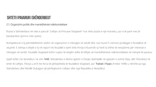 2.1. Organizimi politik dhe marrëdhëniet ndërkombëtare
Pozita e Skënderbeut në vitet e para të “Lidhjes së Princave Shqiptarë” nuk ishte pozita e një monarku, por e të parit mes të
barabartëve (primus inter pares).
Kompetencat e tij përmblidheshin vetëm në organizimin e mbrojtjes së vendit dhe nuk mund t’i cënonin privilegjet e feudalëve të
veçantë. E vetmja e drejtë e tij në raport me feudalët e tjerë ishte thirrja e Kuvendit sa herë ta shihte të nevojshme për interesat e
mbrojtjes së vendit. Feudalët shqiptarë kishin ruajtur të drejtën edhe të lidhjes së marrëdhënieve ndërkombëtare në mënyrë të pavarur.
Gjatë luftës me Venedikun në vitin 1448, Skënderbeu e kërkoi qytetin e Danjës (kështjellë në qytezën e sotme Deja, afër Shkodrës) në
emër të Lidhjes. Fitorja u arrit me forca të përbashkëta të feudalëve shqiptarë, por Traktati i Paqes (4 tetor 1448) u nënshkrua nga
Skënderbeu dhe Nikollë Dukagjini që përfaqësonin Lidhjen dhe nga Republika e Venedikut.
 