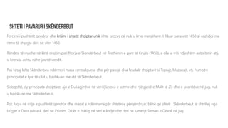 Forcimi i pushtetit qendror dhe krijimi i shtetit shqiptar unik ishte proces që nuk u krye menjëherë. I filluar para vitit 1450 ai vazhdoi me
ritme të shpejta deri në vitin 1460.
Rëndësi të madhe në këtë drejtim pati fitorja e Skendërbeut në Rrethimin e parë të Krujës (1450), e cila ia rriti ndjeshëm autoritetin atij,
si brenda ashtu edhe jashtë vendit.
Pas kësaj lufte Skënderbeu ndërmori masa centralizuese dhe për pasojë disa feudalë shqiptarë si Topiajt, Muzakajt, etj. humbën
principatat e tyre të cilat u bashkuan me atë të Skënderbeut.
Sidoqoftë, dy principata shqiptare; ajo e Dukagjinëve në veri (Kosova e sotme dhe një pjesë e Malit të Zi) dhe e Aranitëve në jug, nuk
u bashkuan me Skënderbeun.
Por, fuqia në rritje e pushtetit qendror dhe masat e ndërmarra për shtetin e përqëndruar, bënë që shteti i Skënderbeut të shtrihej nga
brigjet e Detit Adriatik deri në Prizren, Dibër e Pollog në veri e lindje dhe deri në lumenjt Seman e Devoll në jug.
 