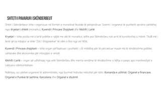 Shteti i Skënderbeut ishte i organizuar në formën e monarkisë feudale të përqendruar. Sistemi i organeve të pushtetit qendror përbëhej
nga: Kryetari i shtetit (monarku), Kuvendi i Princave Shqiptarë dhe Këshilli i Lartë.
Kryetari – ishte pozita më e lartë politike e njëjtë me atë të monarkut, edhe pse Skënderbeu nuk arriti të kurorëzohej si mbret. Titulli më i
lartë që ka mbajtur ai ishte “Zot i Shqiptarëve” të cilën e fitoi nga viti 1456.
Kuvendi i Princave shqiptarë – ishte organ përfaqësues i pushtetit i cili mblidhej për të përcaktuar masat më të rëndësishme politike,
ushtarake dhe ekonomike për mbrojtjen e vendit.
Këshilli i Lartë – organ që udhëhiqej nga vetë Skënderbeu dhe merrte vendime të rëndësishme si lidhja e paqes apo marrëveshjet e
caktuara ndërkombëtare.
Ndërkaq, sa i përket organeve të administratës, nga burimet historike mësohet për këto: Komanda e ushtrisë, Organet e financave,
Organet e Punëve të Jashtme, Kancelaria dhe Organet e zbulimit.
 