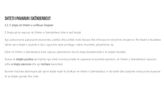 2.2. E drejta në Shtetin e unifikuar Shqiptar
E Drejta që ka vepruar në Shtetin e Skënderbeut ishte e tipit feudal.
Ajo sanksiononte pabarazinë ekonomike, politike dhe juridike midis klasave dhe shtresave të ndryshme shoqërore. Për klasën e feudalëve
vlente një e drejtë e veçantë e cila u siguronte atyre privilegje, ndere, imunitete, përjashtime, etj.
Edhe në Shtetin e Skënderbeut kanë vepruar njëkohësisht disa të drejta (karakteristikë e të drejtës feudale).
Krahas të drejtës pozitive që krijohej nga shteti (normat juridike të organeve të pushtetit qendror), në Shtetin e Skënderbeut vepronin
edhe e drejta zakonore dhe ajo kishtare (kanonike).
Burimet historike dëshmojnë për një të drejtë mjaft të zhvilluar në shtetin e Skënderbeut, e cila njihte dhe zbatonte institucionet kryesore
të së drejtës penale dhe civile.
 