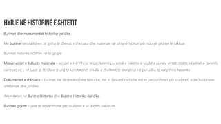 Burimet dhe monumentet historiko-juridike:
Me burime nënkuptohen të gjitha të dhënat e shkruara dhe materiale që ofrojnë njohuri për ndonjë çështje të caktuar.
Burimet historike ndahen në tri grupe:
Monumentet e kulturës materiale – sendet e ndryshme të përdorimit personal e kolektiv si veglat e punës, armët, stolitë, objektet e banimit,
varrezat, etj. , në bazë të të cilave mund të konstatohet shkalla e zhvillimit të shoqërisë në periudha të ndryshme historike.
Dokumentet e shkruara – burimet më të rëndësishme historike, më të besueshmet dhe më të përdorshmet për studimet e institucioneve
shtetërore dhe juridike.
Ato ndahen në Burime Historike dhe Burime Historiko-Juridike.
Burimet gojore – janë të rëndësishme për studimin e së drejtës zakonore.
 