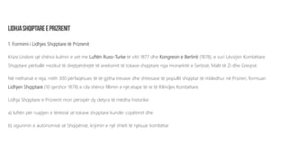 1. Formimi i Lidhjes Shqiptare të Prizrenit
Kriza Lindore që shënoi kulmin e vet me Luftën Ruso-Turke të vitit 1877 dhe Kongresin e Berlinit (1878), e vuri Lëvizjen Kombëtare
Shqiptare përballë rrezikut të drejtpërdrejtë të aneksimit të tokave shqiptare nga monarkitë e Serbisë, Malit të Zi dhe Greqisë.
Në rrethanat e reja, rreth 300 përfaqësues të të gjitha trevave dhe shtresave të popullit shqiptar të mbledhur në Prizren, formuan
Lidhjen Shqiptare (10 qershor 1878) e cila shënoi fillimin e një etape të re të Rilindjes Kombëtare.
Lidhja Shqiptare e Prizrenit mori përsipër dy detyra të mëdha historike:
a) luftën për ruajtjen e tërësisë së tokave shqiptare kundër copëtimit dhe
b) sigurimin e autonomisë së Shqipërisë, krijimin e një shteti të njësuar kombëtar
 