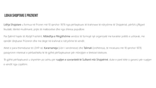 Lidhja Shqiptare u formua në Prizren më 10 qershor 1878 nga përfaqësues të krahinave të ndryshme të Shqipërisë, përfshi çifligarë
feudalë, klerikë muslimanë, prijës të malësorëve dhe nga shtresa popullore.
Pas fjalimit hapës të Abdyl Frashërit, Mbledhja e Përgjithshme vendosi të formojë një organizatë me karakter politik e ushtarak, me
qendër drejtuese Prizrenin dhe me degë në krahinat e ndryshme të vendit.
Aktet e para themeluese të LSHP-së, Kararnameja (Libri i vendimeve) dhe Talimati (Urdhëresa), të miratuara më 18 qershor 1878,
pasqyronin interesat e përbashkëta të të gjithë përfaqësuesve për mbrojtjen e tërësisë tokësore.
Të gjithë përfaqësuesit u shprehën po ashtu për ruajtjen e sovranitetit të Sulltanit mbi Shqipërinë, duke e parë këtë si garanci për ruajtjen
e vendit nga copëtimi.
 