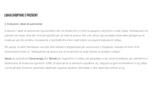 2. Evolucioni i idesë së autonomisë
Evolucioni i idesë së autonomisë nga themelimi deri në shkatërrimin e LSHP-së pasqyron ndryshimin e vetë Lidhjes. Përfaqësuesit më
patriotë nuk hoqën dorë deri në fund nga lufta për një shtet të pavarur dhe unik, derisa nga ana tjetër, kishte edhe përfaqësues të
moderuar që ishin të lidhur me qeverinë e Stambollit dhe kishin mjaft ndikim në organet drejtuese të Lidhjes.
Për pasojë, në aktet themeluese nuk ishte bërë kërkesë e drejtpërdrejtë për autonominë e Shqipërisë, ndonëse në nenin 14 të
Kararnamesë thuhet se: “Vetëkuptohet që qeveria nuk do të përzihet në asnjë mënyrë në çështjet e Lidhjes”.
Masat që parashikonin Kararnameja dhe Talimati për organizimin e Lidhjes, për përgatitjen e një ushtrie kombëtare, për ndëshkimin e
dezertorëve, të arratisurve nga fronti i luftës, të atyre që do ta dëmtonin popullsinë, etj., tregojnë se qysh në themelimin e saj, Lidhja
merrte përsipër funksione qeverisëse nëpërmjet organeve qendrore dhe lokale, si dhe nëpërmjet ushtrisë së saj.
 