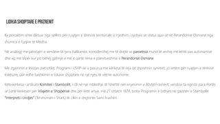 Ky përcaktim ishte diktuar nga qëllimi për ruajtjen e tërësisë territoriale si rrjedhim i njohjes së status quo-së në Perandorinë Osmane nga
shumica e Fuqive të Mëdha.
Në analogji me përvojën e vendeve të tjera ballkanike, konsiderohej me të drejtë se pavarësia mund të arrihej më lehtë pas autonomisë
dhe aq më tepër kur po bëhej gjithnjë e më e qartë rënia e paevitueshme e Perandorisë Osmane.
Me zgjerimin e lëvizjes patriotike, Programi i LSHP-së u pasurua me kërkesa të reja që shprehnin synimet, jo vetëm për ruajtjen e tërësisë
tokësore, por edhe bashkimin e tokave shqiptare në një njësi të vetme autonome.
Këto kërkesa i artikuloi Komiteti i Stambollit, i cili në një mbledhje të fshehtë nën kryesimin e Abdyl Frashërit, vendosi ta ngriste para Portës
së Lartë kërkesën për Vilajetin e Shqipërisë dhe për këtë arsye, më 27 shtator 1878, botoi Programin e Lidhjes në gazetën e Stambollit
“Interpreti i Lindjes” (Terxhuman-i Shark) të cilën e drejtonte Sami Frashëri.
 