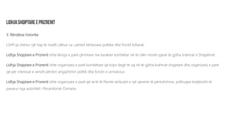 3. Rëndësia historike
LSHP-ja shënoi një hap të madh cilësor sa i përket kërkesave politike dhe frontit luftarak.
Lidhja Shqiptare e Prizrenit ishte lëvizja e parë çlirimtare me karakter kombëtar në të cilën morën pjesë të gjitha krahinat e Shqipërisë.
Lidhja Shqiptare e Prizrenit ishte organizata e parë kombëtare që krijoi degë të saj në të gjitha krahinat shqiptare dhe organizata e parë
që për interesat e vendit përdori angazhimin politik dhe forcën e armatosur.
Lidhja Shqiptare e Prizrenit ishte organizata e parë që arriti të fitonte atributet e një qeverie të përkohshme, pothuajse krejtësisht të
pavarur nga autoriteti i Perandorisë Osmane.
 