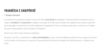 1. Shpallja e Pavarësisë
Pas dështimit të kryengritjeve shqiptare të viteve 1911-1912, Ismail Qemali bëri përpjekje t’i bindë qeveritarët osmanë për ta pranuar
njohjen e kombësisë dhe autonomisë së Shqipërisë. Kjo njohje do të sillte një afrim politik mes shqiptarëve dhe Turqisë, të dobishëm
për të dyja palët, në rrethanat kur monarkitë ballkanike po përgatiteshin të hynin në luftë për të përmbysur sundimin turk në Ballkan
dhe për të zbatuar planet e tyre për copëtimin e Shqipërisë.
Qeveria turke sërish I injoroi kërkesat e shqiptarëve.
Në tetorin e vitit 1912, me shpërthimin e Luftës së Parë Ballkanike, trupat e monarkive Ballkanike shkelën territorin shqiptar. Kjo situatë e
re shtroi detyrën e ndërmarrjes së masave për të siguruar tërësinë territoriale të Shqipërisë dhe njëkohësisht për t’u shkëputur nga
Turqia.
 