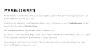 Në këto rrethana, në fillim të nëntorit 1912, një komision përgatitor i ngritur në Vlorë, po merrte masa për organizimin e një
kuvendi përfaqësues në Durrës ose në Vlorë.
Ismail Qemali dhe udhëheqësit e tjerë të lëvizjes kombëtare, erdhën në përfundimin se vetëm Shpallja e Pavarësisë mund të
siguronte lirinë dhe ruajtjen e tërësisë territoriale.
Ideja e shpalljes së pavarësisë gjeti përkrahjen e plotë të popullit shqiptar.
Ajo u shpall në Tiranë, Durrës, Kavajë, Peqin, Lushnjë, Elbasan, përpara se të mblidhej Kuvendi Kombëtar, ndërsa paria e qytetit
të Ohrit solidarizohej me qëndrimin që do të mbahej në çështjen e pavarësisë.
Në pamundësi që Kuvendi Kombëtar të mblidhej në Durrës ku autoritetet turke nxorrën pengesa, delegatët nga viset e
ndryshme të Shqipërisë u drejtuan për në Vlorë.
 