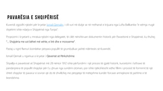 Kuvendi zgjodhi njëzëri për kryetar Ismail Qemalin, i cili vuri në dukje se në rrethanat e krijuara nga Lufta Ballkanike “e vetmja rrugë
shpëtimi ishte ndarja e Shqipërisë nga Turqia”.
Propozimi i kryetarit u miratua njëzëri nga delegatët, të cilët nënshkruan dokumentin historik për Pavarësinë e Shqipërisë, ku thuhej:
“... Shqipëria me sot bëhet më vehte, e lirë dhe e mosvarme”.
Pastaj u ngrit flamuri kombëtar përpara popullit të grumbulluar jashtë ndërtesës së Kuvendit.
Ismail Qemali u ngarkua si kryetar i Qeverisë së Përkohshme.
Shpallja e pavarësisë së Shqipërisë më 28 nëntor 1912 ishte përfundimi i një procesi të gjatë historik, kurorëzimi i luftrave të
panderprera të popullit shqiptar për t’u çliruar nga sundimi otoman, por ishte njëkohësisht edhe fillimi i procesit të formimit të një
shteti shqiptar të pavarur e sovran që do të zhvillohej me përpjekje të mëtejshme kundër forcave armiqësore të jashtme e të
brendshme.
 