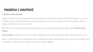 2. Organizimi politik dhe sfidat
Shpallja e Pavarësisë në Vlorë përfaqësonte fitoren e përbashkët të të gjitha trevave shqiptare prej Rrafshit të Dukagjinit në veri e deri
në Çamëri në jug, prej brigjeve të Adriatikut e të Jonit në perëndim e deri në fushat e Kosovës, të Tetovës, në pellgun e Shkupit, në
luginën e Preshevës e të Kumanovës, në lindje.
Këto treva, duke marrë pjesë në lëvizjen për çlirimin kombëtar, vunë themelet e pavarësisë dhe i hapën rrugën formimit të shtetit
shqiptar.
Kuvendi i Vlorës e shpalli pavarësinë në emër të gjithë shqiptarëve, të gjitha trevave shqiptare që dërguan përfaqësuesit e tyre në të.
Qeveria e Ismail Qemalit doli në rrafshin ndërkombëtar si përfaqësuese e gjithë popullit shqiptar dhe e të gjitha tokave shqiptare, edhe
pse një pjesë e madhe e tyre ishte e pushtuar nga ushtritë e shteteve ballkanike.
 