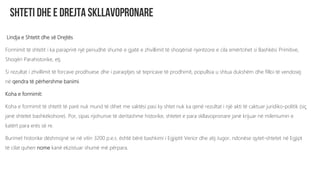 Lindja e Shtetit dhe së Drejtës
Formimit të shtetit i ka paraprirë një periudhë shumë e gjatë e zhvillimit të shoqërisë njerëzore e cila emërtohet si Bashkësi Primitive,
Shoqëri Parahistorike, etj.
Si rezultat i zhvillimit të forcave prodhuese dhe i paraqitjes së tepricave të prodhimit, popullsia u shtua dukshëm dhe filloi të vendosej
në qendra të përhershme banimi.
Koha e formimit:
Koha e formimit të shtetit të parë nuk mund të dihet me saktësi pasi ky shtet nuk ka qenë rezultat i një akti të caktuar juridiko-politik (siç
janë shtetet bashkëkohore). Por, sipas njohurive të deritashme historike, shtetet e para skllavopronare janë krijuar në mileniumin e
katërt para erës së re.
Burimet historike dëshmojnë se në vitin 3200 p.e.s. është bërë bashkimi i Egjiptit Verior dhe atij Jugor, ndonëse qytet-shtetet në Egjipt
të cilat quhen nome kanë ekzistuar shumë më përpara.
 