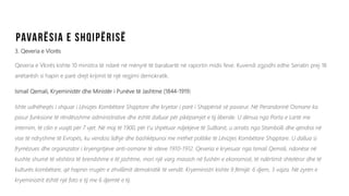3. Qeveria e Vlorës
Qeveria e Vlorës kishte 10 ministra të ndarë në mënyrë të barabartë në raportin midis feve. Kuvendi zgjodhi edhe Senatin prej 18
anëtarësh si hapin e parë drejt krijimit të një regjimi demokratik.
Ismail Qemali, Kryeministër dhe Ministër i Punëve të Jashtme (1844-1919)
Ishte udhëheqës i shquar i Lëvizjes Kombëtare Shqiptare dhe kryetar i parë i Shqipërisë së pavarur. Në Perandorinë Osmane ka
pasur funksione të rëndësishme administrative dhe është dalluar për pikëpamjet e tij liberale. U dënua nga Porta e Lartë me
internim, të cilin e vuajti për 7 vjet. Në maj të 1900, për t'u shpëtuar ndjekjeve të Sulltanit, u arratis nga Stambolli dhe qëndroi në
vise të ndryshme të Evropës, ku vendosi lidhje dhe bashkëpunoi me rrethet politike të Lëvizjes Kombëtare Shqiptare. U dallua si
frymëzues dhe organizator i kryengritjeve anti-osmane të viteve 1910-1912. Qeveria e kryesuar nga Ismail Qemali, ndonëse në
kushte shumë të vështira të brendshme e të jashtme, mori një varg masash në fushën e ekonomisë, të ndërtimit shtetëror dhe të
kulturës kombëtare, që hapnin rrugën e zhvillimit demokratik të vendit. Kryeministri kishte 9 fëmijë: 6 djem, 3 vajza. Në zyrën e
kryeministrit është një foto e tij me 6 djemtë e tij.
 