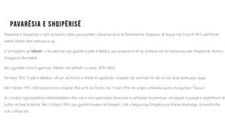 Pavarësia e Shqipërisë u njoh zyrtarisht, edhe pse pushteti i Qeverisë së re të Përkohshme shqiptare, të krijuar më 5 korrik 1913, përfshinte
vetëm Vlorën dhe rrethinat e saj.
U arrit pajtimi që Mbreti i ri të caktohej nga gjashtë Fuqitë e Mëdha, pas propozimit të dy shteteve më të interesuara për Shqipërinë: Austro-
Hungarisë dhe Italisë.
Ato zgjodhën princin gjerman, ëilhelm Vid (ëilhelm zu ëied, 1876-1945).
Në tetor 1913, Fuqitë e Mëdha i ofruan atij fronin e shtetit të sapolindur shqiptar, një vend për të cilin ai nuk dinte pothuajse asgjë.
Më 1 nëntor 1913, Vidi pranoi fronin shqiptar dhe arriti në Durrës më 7 mars 1914 me anijen ushtarake austro-hungareze “Taurus”.
Ai u braktis nga bashkësia ndërkombëtare dhe nuk e mori përkrahjen financiare e ushtarake të premtuar, në veçanti si pasojë e shpërthimit të
Luftës së Parë Botërore. Më 3 shtator 1914, pas gjashtë muajve në Shqipëri, Vidi u largua nga Shqipëria pa dhënë dorëheqje zyrtarisht dhe
nuk u kthye më.
 