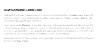 Më 22 mars 1913 Konferenca e Ambasadorëve sanksionoi marrëveshjen përfundimtare të Fuqive mbi kufijtë e veriut të Shqipërisë. Në
kundërshtim me parimin e kombësisë dhe të vullnetit të popullsive vendase, nga territori i Shqipërisë u shkëputën Kosova dhe tokat e
Shqipërisë lindore (të quajtura Maqedoni perëndimore).
Ministri i Jashtëm i Anglisë, Eduard Grej, i cili ishte njëherit edhe kryetar i Konferencës së Ambasadorëve, duke folur më 12 gusht 1913
në Dhomën e Komunave (Parlamenti Anglez) lidhur me caktimin e kufijve të Shqipërisë nga Konferenca e Londrës deklaroi: “Unë e di
fare mirë se kur gjithçka do të bëhet e njohur, kjo zgjidhje do të japë shkas për kritika të mëdha nga kushdo që e njeh vendin... qëllimi
kryesor ka qenë të ruhej marrëveshja ndërmjet Fuqive të Mëdha... në të mirë të paqes në Evropë”.
Nga kjo deklaratë pranohet tërthorazi padrejtësia e vendimeve për kufijtë e Shqipërisë. Sipas tij, Shqipëria duhej të ishte një “kurban” i
domosdoshëm për paqen evropiane.
 