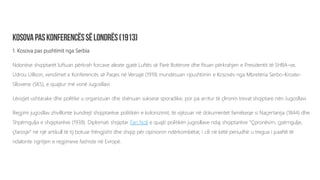1. Kosova pas pushtimit nga Serbia
Ndonëse shqiptarët luftuan përkrah forcave aleate gjatë Luftës së Parë Botërore dhe fituan përkrahjen e Presidentit të SHBA-ve,
Udrou Uillson, vendimet e Konferencës së Paqes në Versajë (1919) mundësuan ripushtimin e Kosovës nga Mbretëria Serbo-Kroate-
Sllovene (SKS), e quajtur më vonë Jugosllavi.
Lëvizjet ushtarake dhe politike u organizuan dhe shënuan suksese sporadike, por pa arritur të çlironin trevat shqiptare nën Jugosllavi.
Regjimi jugosllav zhvillonte kundrejt shqiptarëve politikën e kolonizimit, të vijëzuar në dokumentet famëkeqe si Naçertanija (1844) dhe
Shpërngulja e shqiptarëve (1938). Diplomati shqiptar Fan Noli e quajti politikën jugosllave ndaj shqiptarëve “Çpronësim, çpërngulje,
çfarosje” në një artikull të tij botuar frëngjisht dhe shqip për opinionin ndërkombëtar, i cili në këtë periudhë u tregua i paaftë të
ndalonte ngritjen e regjimeve fashiste në Evropë.
 