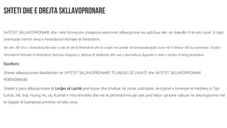 SHTETET SKLLAVOPRONARE dhe i tërë formacioni shoqëroro-ekonomik skllavopronar ka vazhduar deri në shekullin V të erës sonë. Si datë
orientuese merret rënia e Perandorisë Romake të Perëndimit.
Në vitin 395 të e.r. Perandoria Romake u nda në atë të Perëndimit dhe të Lindjes me qendër në Konstandinopojë, kurse më 4 Shtator 476 kur perandori i fundit i
Perandorisë Romake të Përëndimit, Romulus Augustus u detyrua të abdikonte dhe nuk u zëvendësua, llogaritet si datë e rëndies së kësaj perandorie.
Klasifikimi:
Shtetet skllavopronare klasifikohen në SHTETET SKLLAVOPRONARE TË LINDJES SË LASHTË dhe SHTETET SKLLAVOPRONARE
PERËNDIMORE.
Shtetet e para skllavopronare të Lindjes së Lashtë janë krijuar dhe zhvilluar në zonat subtropike, në luginat e lumenjve të mëdhenj si Tigri,
Eufrati, Nili, Indi, Hoang Ho, etj. Kushtet e mira klimatike dhe më të përshtatshme për jetë janë faktori që kanë ndikuar në dekompozimin më
të shpejtë të bashkësisë primitive në këto zona.
 