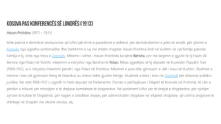 Hasan Prishtina (1873 – 1933)
Ishte patriot e demokrat revolucionar që luftoi për lirinë e pavarësinë e atdheut, për demokratizimin e jetës së vendit, për çlirimin e
Kosovës nga zgjedha serbomadhe dhe bashkimin e saj me shtetin shqiptar. Hasan Prishtina lindi në Vushtrri në një familje patriote.
Familja e tij, ishte nga treva e Drenicës. Mbiemri i vërtet i Hasan Prishtinës ka qënë Berisha, por me largimin e gjyshit të tij Haxhi Ali
Berisha nga Polaci në Vushtri, mbiemrin e ndryshoi nga Berisha në Polaci. Mbas zgjedhjes së tij deputet në Kuvendin Popullor Turk
(1908-1912), ai e ndryshoi mbiemrin përsëri, nga Polaci në Prishtina. Mësimet e para dhe gjimnazin e ulët i kreu në Vushtrri. Studimet e
mesme i kreu në gjimnazin frëng të Selanikut, ku mësoi edhe gjuhën frënge. Studimet e larta i kreu në Stamboll për shkencat politiko-
juridike. Në vitet 1908-1912 u zgjodh tri herë deputet në Parlamentin Osman si përfaqësues i Vilajetit të Kosovës në Prishtinë, të cilin e
përdori si tribunë për mbrojtjen e të drejtave kombëtare të shqiptarëve. Në parlament luftoi për të drejtat e shqiptarëve, për njohjen
zyrtare të kufijve të Shqipërisë, për hapjen e shkollave shqipe, për administratën shqiptare në Vilajetet shqiptare, që ushtria shqiptare të
shërbejë në Shqipëri me oficerë vendas, etj.
 