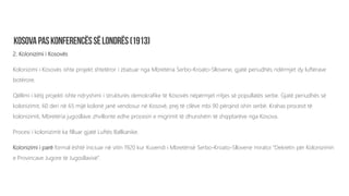 2. Kolonizimi i Kosovës
Kolonizimi i Kosovës ishte projekt shtetëror i zbatuar nga Mbretëria Serbo-Kroato-Sllovene, gjatë periudhës ndërmjet dy luftërave
botërore.
Qëllimi i këtij projekti ishte ndryshimi i strukturës demokrafike të Kosovës nëpërmjet rritjes së popullatës serbe. Gjatë periudhës së
kolonizimit, 60 deri në 65 mijë kolonë janë vendosur në Kosovë, prej të cilëve mbi 90 përqind ishin serbë. Krahas procesit të
kolonizimit, Mbretëria jugosllave zhvillonte edhe procesin e migrimit të dhunshëm të shqiptarëve nga Kosova.
Procesi i kolonizimit ka filluar gjatë Luftës Ballkanike.
Kolonizimi i parë formal është iniciuar në vitin 1920 kur Kuvendi i Mbretërisë Serbo-Kroato-Sllovene miratoi “Dekretin për Kolonizimin
e Provincave Jugore të Jugosllavisë”.
 