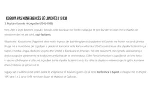 3. Pozita e Kosovës në Jugosllavi (1945-1989)
Në Luftën e Dytë Botërore, populli i Kosovës ishte bashkuar me frontin e popujve të tjerë kundër të keqes më të madhe për
njerëzimin deri në atë kohë, nazi-fashizmit.
Ribashkimi i Kosovës me Shqipërinë ishte motivi kryesor për bashkëngjitjen e shqiptarëve të Kosovës me frontin nacional çlirimtar.
Rruga më e mundshme për zgjidhjen e problemit kombëtar ishte Karta e Atlantikut (1942) e nënshkruar dhe shpallur botërisht nga
fuqitë e mëdha: Anglia, Bashkimi Sovjetik dhe Shtetet e Bashkuara të Amerikës. Në këtë dokument, mes tjerash, sanksionohej e
drejta e popujve pjesëmarrës në koalicionin antifashist për të vetëvendosur. Edhe Partia Komuniste e Jugosllavisë që ishte forca
kryesore udhëheqëse e luftës në Jugosllavi, kishte shpallur botërisht se do t’u njihte të drejtën e vetëvendosjes të gjitha kombeve
dhe kombësive që jetonin në të.
Ngjarja që e sublimoi këtë qëllim politik të shqiptarëve të Kosovës gjatë LDB-së ishte Konferenca e Bujanit, e mbajtur më 31 dhejtor
1943 dhe 1 e 2 Janar 1944 në fshatin Bujan të Malësisë së Gjakovës.
 