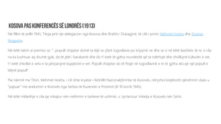 Në fillim të prillit 1945, Titoja priti një delegacion nga Kosova dhe Rrafshi i Dukagjinit, të cilit i prinin Mehmet Hoxha dhe Dushan
Mugosha.
Në këtë takim ai premtoi se: ”…populli shqiptar duhet ta dijë se çfarë Jugosllavie po krijojmë ne dhe se si në këtë bashkësi të re, e cila
na ka kushtuar aq shumë gjak, do të jetë i barabartë dhe do t’i ketë të gjitha mundësitë që ta ndërtojë dhe zhvillojnë kulturën e vet,
t’i ketë shkollat e veta e ta përparojnë bujqësinë e vet. Populli shqiptar do të fitojë në Jugosllavinë e re të gjitha ato që një popull e
bëjnë popull”.
Pas takimit me Titon, Mehmet Hoxha, i cili ishte kryetar i Këshillit Nacionalçlirimtar të Kosovës, ndryshoi krejtësisht qëndrimin duke u
“pajtuar” me aneksimin e Kosovës nga Serbia në Kuvendin e Prizrenit (8-10 korrik 1945).
Në këtë mbledhje e cila qe mbajtur nën rrethimin e tankeve të ushtrisë, u ‘zyrtarizua’ mbetja e Kosovës nën Serbi.
 