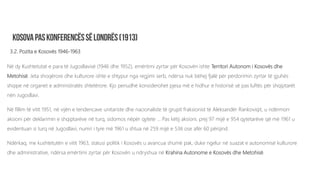3.2. Pozita e Kosovës 1946-1963
Në dy Kushtetutat e para të Jugosllavisë (1946 dhe 1952), emërtimi zyrtar për Kosovën ishte Territori Autonom i Kosovës dhe
Metohisë. Jeta shoqërore dhe kulturore ishte e shtypur nga regjimi serb, ndërsa nuk bëhej fjalë për përdorimin zyrtar të gjuhës
shqipe në organet e administratës shtetërore. Kjo periudhë konsiderohet pjesa më e hidhur e historisë së pas luftës për shqiptarët
nën Jugosllavi.
Në fillim të vitit 1951, në vijën e tendencave unitariste dhe nacionaliste të grupit fraksionist të Aleksandër Rankoviqit, u ndërmorr
aksioni për deklarimin e shqiptarëve në turq, sidomos nëpër qytete … Pas këtij aksioni, prej 97 mijë e 954 qytetarëve që më 1961 u
evidentuan si turq në Jugosllavi, numri i tyre më 1961 u shtua në 259 mijë e 536 ose afër 60 përqind.
Ndërkaq, me kushtetutën e vitit 1963, statusi politik i Kosovës u avancua shumë pak, duke ngelur në suazat e autonomisë kulturore
dhe administrative, ndërsa emërtimi zyrtar për Kosovën u ndryshua në Krahina Autonome e Kosovës dhe Metohisë.
 