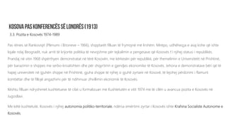 3.3. Pozita e Kosovës 1974-1989
Pas rënies së Rankoviqit (Plenumi i Brioneve – 1966), shqiptarët filluan të frymojnë më lirshëm. Mirëpo, udhëheqja e asaj kohe që ishte
lojale ndaj Beogradit, nuk arriti të krijonte politika të nevojshme për tejkalimin e pengesave që Kosovës t’i njihej statusi i republikës.
Prandaj në vitin 1968 shpërthyen demonstratat në tërë Kosovën, me kërkesën për republikë, për themelimin e Universitetit në Prishtinë,
për barazimin e shqipes me serbo-kroatishten dhe për shqyrtimn e gjendjes ekonomike të Kosovës. Jehona e demonstratave bëri që të
hapej universiteti në gjuhën shqipe në Prishtinë, gjuha shqipe të njihej si gjuhë zyrtare në Kosovë, të lejohej përdorimi i flamurit
kombëtar dhe të fillojë angazhimi për të ndihmuar zhvillimin ekonomik të Kosovës.
Kështu filluan ndryshimet kushtetuese të cilat u formalizuan me Kushtetutën e vitit 1974 me të cilën u avancua pozita e Kosovës në
Jugosllavi.
Me këtë kushtetutë, Kosovës i njihej autonomia politiko-territoriale, ndërsa emërtimi zyrtar i Kosovës ishte Krahina Socialiste Autonome e
Kosovës.
 