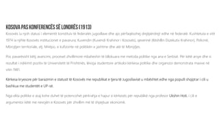 Kosovës iu njoh statusi i elementit konstituiv të federatës jugosllave dhe ajo përfaqësohej drejtpërdrejt edhe në federatë. Kushtetuta e vitit
1974 ia njihte Kosovës institucionet e pavarura; Kuvendin (Kuvendi Krahinor i Kosovës), qeverinë (Këshillin Ekzekutiv Krahinor), Policinë,
Mbrojtjen territoriale, etj. Mirëpo, e kufizonte në politikën e jashtme dhe atë të Mbrojtjes.
Por, pavarësisht këtij avancimi, proceset zhvillimore mbaheshin të bllokuara me metoda politike nga ana e Serbisë. Për këtë arsye dhe si
rezultat i ndikimit pozitiv të Universitetit të Prishtinës, lëvizja studentore artikuloi kërkesa politike dhe organizoi demonstrata masive në
vitin 1981.
Kërkesa kryesore për barazimin e statusit të Kosovës me republikat e tjera të Jugosllavisë u mbështet edhe nga populli shqiptar i cili u
bashkua me studentët e UP-së.
Nga elita politike e asaj kohe duhet të potencohet përkrahja e hapur e kërkesës për republikë nga profesor Ukshin Hoti, i cili e
argumentoi këtë me nevojën e Kosovës për zhvillim më të shpejtuar ekonomik.
 