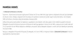 1. Deklarata Kushtetuese e 2 Korrikut
Suprimimi i Autonomisë së Kosovës nga Kuvendi i Serbisë më 23 mars 1989 ishte sinjal i qartë se shqiptarët e Kosovës do të përballen
me dhunë e terror. Mirëpo, shqiptarët ishin të vendosur të vazhdonin rezistencën kundër regjimit serbe dhe kështu, më 23 dhjetor
1989 në Prishtinë u themelua Lidhja Demokratike e Kosovës (LDK).
LDK-ja ishte partia e parë politike me hapësirat e Jugosllavisë e cila mblodhi rreth vetes pjesën më të madhe të popullit në Kosovë.
Delegatët e Kuvendit të Krahinës Autonome të Kosovës të dalë nga zgjedhjet e nëntorit të vitit 1989, u detyruan që në natën ndërmjet
21 e 22 qershorit të vitit 1990 të ndërpresin mbledhjen e Kuvendit, ndërsa delegatët shqiptarë u morën vesh që mbledhja të vazhdohej
më 2 korrik 1990.
Një grup i delegatëve të Kuvendit të Kosovës (15 delegatë), më 1 korrik 1990, e rishqyrtuan tekstin e Deklaratës Kushtetuese të hartuar
nga akademiku Gazmend Zajmi.
 