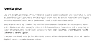  Më 2 korrik, delegatët, që në mëngjes ishin nisur në drejtim të Kuvendit të Kosovës. Forcat policore serbe e kishin rrethuar nga brenda
dhe jashtë ndërtesën, për t’iu pamundësuar delegatëve shqiptarë të hynin brenda dhe të mbanin mbledhjen. Në pamundësi për të
hyrë brenda, delegatët e Kuvendit u detyruan që mbledhjen e Kuvendit ta mbanin para shkallëve të hyrjes.
 Mbledhja filloi në ora 10:00 dhe i zhvilloi punimet nën drejtimin e Bujar Gjurgjealës (delegat nga Prizreni) i cili e nxori për aprovim
rendin e ditës ku një ndër pikat e veçanta ishte edhe miratimi i Deklaratës Kushtetuese. Pas aprovimit të rendit të punës, Muharrem
Shabani, delegat nga Vushtrria, e lexoi Deklaratën Kushtetuese me të cilën Kosova u shpall njësi e pavarur në kuadër të Federatës -
Konfederatës së ardhshme Jugosllave.
 Ky dokument i rëndësishëm historik për shqiptarët e Kosovës, u nënshkrua nga 111 delegatë të Kuvendit të Kosovës dhe 3 delegatë
shqiptarë të cilët ishin të deleguar në Kuvendin Federativ.
 