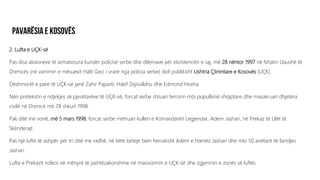 2. Lufta e UÇK-së
Pas disa aksioneve të armatosura kundër policisë serbe dhe dilemave për ekzistencën e saj, më 28 nëntor 1997 në fshatin Llaushë të
Drenicës (në varrimin e mësuesit Halit Geci i vrarë nga policia serbe) doli publikisht Ushtria Çlirimtare e Kosovës (UÇK).
Dëshmorët e parë të UÇK-së janë Zahir Pajaziti, Hakif Zejnullahu dhe Edmond Hoxha.
Nën pretekstin e ndjekjes së pjesëtarëve të UÇK-së, forcat serbe shtuan terrorin mbi popullsinë shqiptare dhe masakruan dhjetëra
civilë në Drenicë më 28 shkurt 1998.
Pak ditë më vonë, më 5 mars 1998, forcat serbe rrethuan kullën e Komandantit Legjendar, Adem Jashari, në Prekaz të Ulët të
Skënderajt.
Pas një lufte të ashpër për tri ditë me radhë, në këtë betejë bien heroikisht Adem e Hamëz Jashari dhe mbi 50 anëtarë të familjes
Jashari.
Lufta e Prekazit ndikoi në mënyrë të jashtëzakonshme në masivizimin e UÇK-së dhe zgjerimin e zonës së luftës.
 