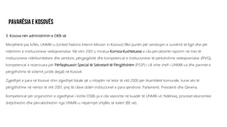 3. Kosova nën administrimin e OKB-së
Menjëhërë pas luftës, UNMIK-u (United Nations Interim Mission in Kosovo) filloi punën për vendosjen e sundimit të ligjit dhe për
ndërtimin e institucioneve vetëqeverisëse. Në vitin 2001 u miratua Korniza Kushtetuese e cila përcaktonte raportin në mes të
institucioneve ndërkombëtare dhe vendore, përgjegjësitë dhe kompetencat e institucioneve të përkohshme vetëqeverisëse (IPVQ),
kompetencat e rezervuara për Përfaqësuesin Special të Sekretarit të Përgjithshëm (PSSP) i cili ishte shefi i UNMIK-ut dhe parimet e
përgjithshme të sistemit juridik (legal) në Kosovë.
Zgjedhjet e para në Kosovë ishin zgjedhjet lokale që u mbajtën në tetor të vitit 2000 për Asambletë komunale, kurse ato të
përgjithshme në nëntor të vitit 2001, prej të cilave dolën institucionet e para qendrore: Parlamenti, Presidenti dhe Qeveria.
Kompetencat për organizimin e zgjedhjeve i kishte OSBE-ja e cila vepronte në kuadër të UNMIK-ut. Ndërkaq, proceset ekonomike
drejtoheshin dhe përcaktoheshin nga UNMIK-u nëpërmjet shtyllës së katërt (BE-së).
 
