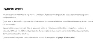 Periudha e administrimit të Kosovës nga misioni i OKB-së (UNMIK) karakterizohet nga amullia, ngecja ekonomike dhe degradimi i
vazhdueshëm social.
Kjo për arsye se performanca e zyrtarëve ndërkombëtarë ishte e dobët dhe se raporti me institucionet vendore kishte përmasa kontrolli
e jo bashkërendimi.
Si pasojë e këtij menaxhimi dhe për shkak të “paaftësisë” politike të institucioneve ndërkombëtare në zgjidhjen e problemit të
Mitrovicës, në Mars të vitit 2004 shpërthyen trazirat e dhunshme që e dëmtuan imazhin ndërkombëtar të Kosovës, por gjithashtu
dëshmuan mosefikasitetin e UNMIK-ut.
Kjo situatë imponoi ndryshimin e kursit ndërkombëtar në favor të përshpejtimit të zgjidhjes së statusit politik.
 